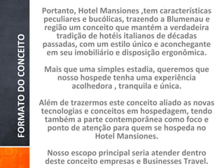 Portanto, Hotel Mansiones ,tem características
                      peculiares e bucólicas, trazendo a Blumenau e
                       região um conceito que mantém a verdadeira
                          tradição de hotéis italianos de décadas
FORMATO DO CONCEITO

                      passadas, com um estilo único e aconchegante
                        em seu imobiliário e disposição ergonômica.
                       Mais que uma simples estadia, queremos que
                          nosso hospede tenha uma experiência
                              acolhedora , tranquila e única.
                      Além de trazermos este conceito aliado as novas
                      tecnologias e conceitos em hospedagem, tendo
                       também a parte contemporânea como foco e
                        ponto de atenção para quem se hospeda no
                                     Hotel Mansiones.
                       Nosso escopo principal seria atender dentro
                       deste conceito empresas e Businesses Travel.
 