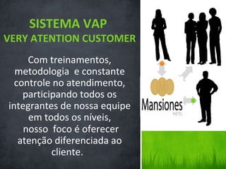 SISTEMA VAP
VERY ATENTION CUSTOMER
     Com treinamentos,
  metodologia e constante
  controle no atendimento,
    participando todos os
integrantes de nossa equipe
     em todos os níveis,
    nosso foco é oferecer
   atenção diferenciada ao
           cliente.
 