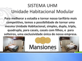 SISTEMA UHM
     Unidade Habitacional Modular
Para melhorar a estadia e tornar nosso tarifário mais
  competitivo, temos a possibilidade de tornar uma
 mesma Unidade Habitacional, simples, dupla, tripla,
   quadrupla, para casais, casais com filhos, e para
solteiros, uma exclusividade única de nossa empresa.
 