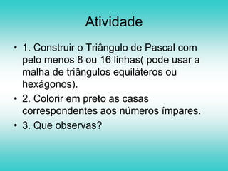 O importante desta atividade é observar como estes dois triângulos estão intimamente ligados, apesar de que aparentemente não parecer que se relacionam, visto que um deles é um “amontoado” de números e o outro contém no seu interior um padrão geométrico.