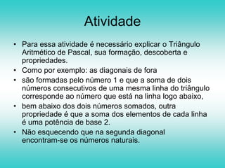 Atividade1. Construir o Triângulo de Pascal com pelo menos 8 ou 16 linhas( pode usar a malha de triângulos equiláteros ou hexágonos).2. Colorir em preto as casas correspondentes aos números ímpares.3. Que observas?