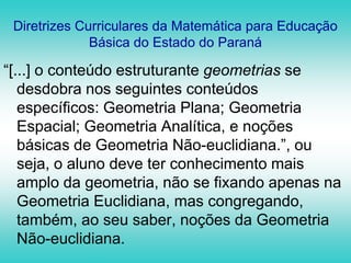 Diretrizes Curriculares da Matemática para Educação Básica do Estado do Paraná“[...] o conteúdo estruturante geometrias se desdobra nos seguintes conteúdos específicos: Geometria Plana; Geometria Espacial; Geometria Analítica, e noções básicas de Geometria Não-euclidiana.”, ou seja, o aluno deve ter conhecimento mais amplo da geometria, não se fixando apenas na Geometria Euclidiana, mas congregando, também, ao seu saber, noções da Geometria Não-euclidiana.