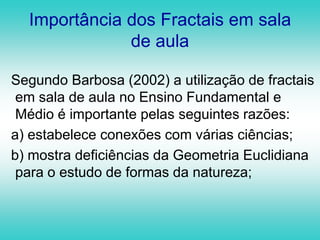 Como surgiu a palavra FractalEmbora os “monstros matemáticos” existissem há muito tempo, ainda ninguém lhes tinha atribuído nenhum nome. Foi então que Benoit Mandelbrot, ao preparar a sua primeira obra sobre os ditos“monstros”, sentiu necessidade de lhes atribuir um nome.verbo frangere (que significa quebrar, fraturar, irregular)FRACTALadjetivo fractus