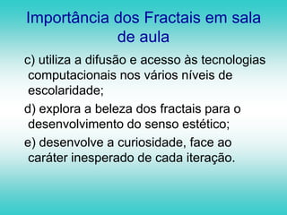 Objetos que não possuem necessariamente dimensão inteiraFormas igualmente complexas no detalhe e na forma globalFRACTAISFormas geométricas irregulares e fragmentadas que podem ser subdivididas em partes, e cada parte será uma cópia reduzida da forma todaObjetos que não perdem a sua definição formal à medida que são ampliados, mantendo a sua estrutura idêntica à original
