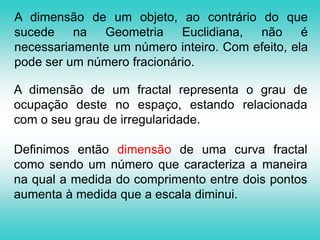 Dimensão Da Geometria Euclidiana sabemos que: Um ponto é o que não tem parte, isto é, tem dimensão zero; Uma linha é um comprimento sem largura, ou seja, tem dimensão um;  Uma superfície é o que só tem comprimento e largura (dimensão dois); Um sólido é o que tem comprimento, largura e profundidade (dimensão 3).