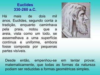Euclides330-260 a.C.Há mais de dois mil anos, Euclides, segundo conta a tradição, enquanto caminhava pela praia, notou que a areia, vista como um todo, se assemelhava a uma superfície contínua e uniforme, embora fosse composta por pequenas partes visíveis. Desde então, empenhou-se em tentar provar, matematicamente, que todas as formas da natureza podiam ser reduzidas a formas geométricas simples. 