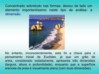 Concentrado sobretudo nas formas, deixou de lado um elemento importantíssimo neste tipo de análise: a dimensão.No entanto, inconscientemente, esta foi a chave para o pensamento inicial de Euclides, já que um grão de areia, considerado isoladamente, apresenta três dimensões (largura, altura e profundidade), enquanto que a superfície arenosa da praia é visualmente plana (com duas dimensões).
