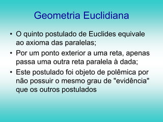 Geometria EuclidianaO quinto postulado de Euclides equivale ao axioma das paralelas; Por um ponto exterior a uma reta, apenas passa uma outra reta paralela à dada;Este postulado foi objeto de polêmica por não possuir o mesmo grau de "evidência" que os outros postulados