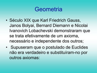 Geometria Século XIX que Karl Friedrich Gauss, Janos Bolyai, Bernard Diemann e Nicolai Ivanovich Lobachevski demonstraram que se trata efetivamente de um axioma, necessário e independente dos outros; Supuseram que o postulado de Euclides não era verdadeiro e substituíram-no por outros axiomas: 