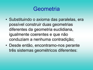 GeometriaSubstituindo o axioma das paralelas, era possível construir duas geometrias diferentes da geometria euclidiana, igualmente coerentes e que não conduziam a nenhuma contradição;Desde então, encontramo-nos perante três sistemas geométricos diferentes: 