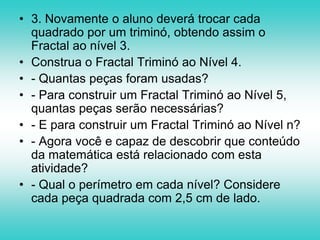 Outras atividades que podem ser abordadas em qualquer sérieFractal TriminóConstrução:1. Considere o triminó não-reto, construído por 3 quadrados , que serão fractal em nível 1.2. O aluno deverá substituir cada peça quadrada por um triminó L , teremos assim o Fractal em nível 2.