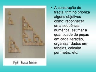 3. Novamente o aluno deverá trocar cada quadrado por um triminó, obtendo assim o Fractal ao nível 3.Construa o Fractal Triminó ao Nível 4.- Quantas peças foram usadas?- Para construir um Fractal Triminó ao Nível 5, quantas peças serão necessárias?- E para construir um Fractal Triminó ao Nível n?- Agora você e capaz de descobrir que conteúdo da matemática está relacionado com esta atividade?- Qual o perímetro em cada nível? Considere cada peça quadrada com 2,5 cm de lado.