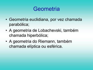 GeometriaGeometria euclidiana, por vez chamada parabólica;A geometria de Lobachevski, também chamada hiperbólica;A geometria do Riemann, também chamada elíptica ou esférica.