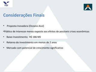 Considerações Finais Proposta Inovadora (Oceano Azul) Público de Interesse menos exposto aos efeitos de possíveis crises econômicas  Baixo Investimento:  R$ 186 Mil Retorno do investimento em menos de 2 anos  Mercado com potencial de crescimento significativo  