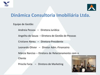Dinâmica Consultoria Imobiliária Ltda. Equipe de Gestão: Andreia Pessoa  –  Diretora Jurídica  Angelita de Souza  – Diretora de Gestão de Pessoas Cristiane Abreu  –  Diretora-Presidente Leonardo Olivier  –  Diretor Adm.-Financeiro Márcia Narciso – Diretora de Relacionamento com o Cliente Priscila Faria  –  Diretora de Marketing 