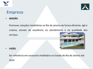 MISSÃO Promover soluções imobiliárias no Rio de Janeiro de forma eficiente, ágil e criativa, através da excelência no atendimento e na qualidade dos serviços. VISÃO Ser referência em assessoria imobiliária no Estado do Rio de Janeiro até 2014. Empresa 