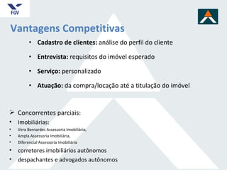 Vantagens Competitivas Cadastro de clientes:  análise do perfil do cliente  Entrevista:  requisitos do imóvel esperado Serviço:  personalizado Atuação:  da compra/loca ção até a titulação do imóvel Concorrentes parciais:  Imobiliárias:  Vera Bernardes Assessoria Imobiliária,  Ampla Assessoria Imobiliária, Diferencial Assessoria Imobiliária corretores imobiliários autônomos despachantes e advogados autônomos 