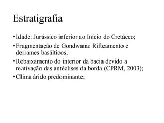 Estratigrafia
• Idade: Jurássico inferior ao Início do Cretáceo;
• Fragmentação de Gondwana: Rifteamento e
derrames basálticos;
• Rebaixamento do interior da bacia devido a
reativação das antéclises da borda (CPRM, 2003);
• Clima árido predominante;

 