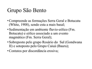Grupo São Bento
• Compreende as formações Serra Geral e Botucatu
(White, 1908), sendo esta a mais basal;
• Sedimentação em ambiente fluvio-eólico (Fm.
Botucatu) e eólico associado a um evento
magmático (Fm. Serra Geral);
• Sobreposto pelo grupo Rosário do Sul (Gondwana
II) e sotoposto pelo Grupo Caiuá (Bauru);
• Contatos por discordância erosiva;

 