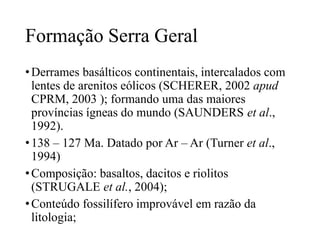 Formação Serra Geral
• Derrames basálticos continentais, intercalados com
lentes de arenitos eólicos (SCHERER, 2002 apud
CPRM, 2003 ); formando uma das maiores
províncias ígneas do mundo (SAUNDERS et al.,
1992).
• 138 – 127 Ma. Datado por Ar – Ar (Turner et al.,
1994)
• Composição: basaltos, dacitos e riolitos
(STRUGALE et al., 2004);
• Conteúdo fossilífero improvável em razão da
litologia;

 