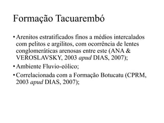 Formação Tacuarembó
• Arenitos estratificados finos a médios intercalados
com pelitos e argilitos, com ocorrência de lentes
conglomeráticas arenosas entre este (ANA &
VEROSLAVSKY, 2003 apud DIAS, 2007);
• Ambiente Fluvio-eólico;
• Correlacionada com a Formação Botucatu (CPRM,
2003 apud DIAS, 2007);

 