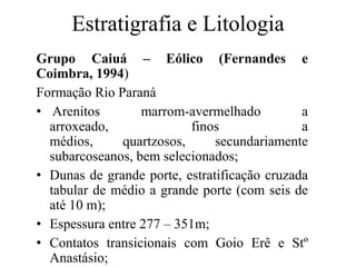 Estratigrafia e Litologia
Grupo Caiuá – Eólico (Fernandes e
Coimbra, 1994)
Formação Rio Paraná
• Arenitos
marrom-avermelhado
a
arroxeado,
finos
a
médios,
quartzosos,
secundariamente
subarcoseanos, bem selecionados;
• Dunas de grande porte, estratificação cruzada
tabular de médio a grande porte (com seis de
até 10 m);
• Espessura entre 277 – 351m;
• Contatos transicionais com Goio Erê e Stº
Anastásio;

 