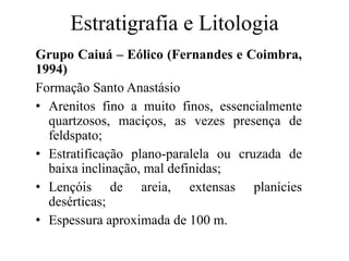Estratigrafia e Litologia
Grupo Caiuá – Eólico (Fernandes e Coimbra,
1994)
Formação Santo Anastásio
• Arenitos fino a muito finos, essencialmente
quartzosos, maciços, as vezes presença de
feldspato;
• Estratificação plano-paralela ou cruzada de
baixa inclinação, mal definidas;
• Lençóis de areia, extensas planícies
desérticas;
• Espessura aproximada de 100 m.

 