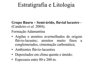 Estratigrafia e Litologia
Grupo Bauru – Semi-árido, fluvial lacustre (Candeiro et al. 2004);
Formação Adamantina
• Argilas e arenitos avermelhados de origem
flúvio-lacustre; arenitos muito finos a
conglomerados, cimentação carbonática;
• Ambientes flúvio-lacustres
• Depositados em clima quente e úmido;
• Espessura entre 80 e 200 m.

 