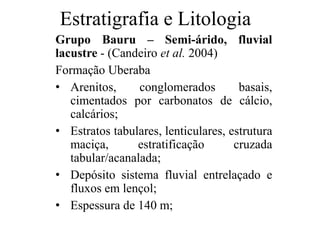 Estratigrafia e Litologia
Grupo Bauru – Semi-árido, fluvial
lacustre - (Candeiro et al. 2004)
Formação Uberaba
• Arenitos,
conglomerados
basais,
cimentados por carbonatos de cálcio,
calcários;
• Estratos tabulares, lenticulares, estrutura
maciça,
estratificação
cruzada
tabular/acanalada;
• Depósito sistema fluvial entrelaçado e
fluxos em lençol;
• Espessura de 140 m;

 
