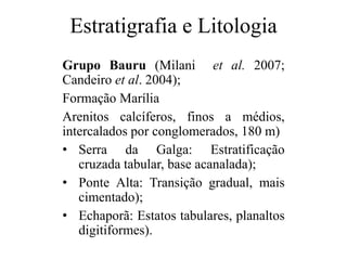 Estratigrafia e Litologia
Grupo Bauru (Milani et al. 2007;
Candeiro et al. 2004);
Formação Marília
Arenitos calcíferos, finos a médios,
intercalados por conglomerados, 180 m)
• Serra da Galga: Estratificação
cruzada tabular, base acanalada);
• Ponte Alta: Transição gradual, mais
cimentado);
• Echaporã: Estatos tabulares, planaltos
digitiformes).

 