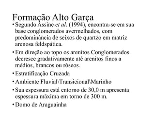 Formação Alto Garça

• Segundo Assine et al. (1994), encontra-se em sua
base conglomerados avermelhados, com
predominância de seixos de quartzo em matriz
arenosa feldspática.
• Em direção ao topo os arenitos Conglomerados
decresce gradativamente até arenitos finos a
médios, brancos ou róseos.
• Estratificação Cruzada
• Ambiente FluvialTransicionalMarinho
• Sua espessura está entorno de 30,0 m apresenta
espessura máxima em torno de 300 m.
• Domo de Araguainha

 