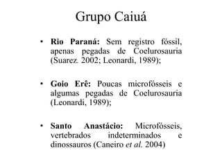 Grupo Caiuá
• Rio Paraná: Sem registro fóssil,
apenas pegadas de Coelurosauria
(Suarez. 2002; Leonardi, 1989);
• Goio Erê: Poucas microfósseis e
algumas pegadas de Coelurosauria
(Leonardi, 1989);
• Santo Anastácio: Microfósseis,
vertebrados
indeterminados
e
dinossauros (Caneiro et al. 2004)

 