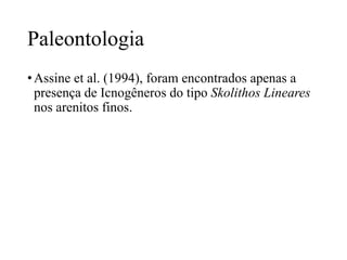 Paleontologia
• Assine et al. (1994), foram encontrados apenas a
presença de Icnogêneros do tipo Skolithos Lineares
nos arenitos finos.

 