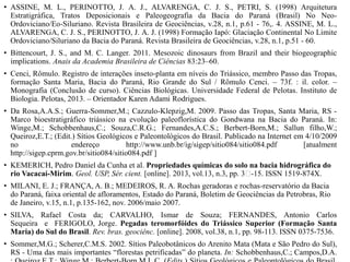 • ASSINE, M. L., PERINOTTO, J. A. J., ALVARENGA, C. J. S., PETRI, S. (1998) Arquitetura
Estratigráfica, Tratos Deposicionais e Paleogeografia da Bacia do Paraná (Brasil) No NeoOrdoviciano/Eo-Siluriano. Revista Brasileira de Geociências, v.28, n.1, p.61 - 76,. 4. ASSINE, M. L.,
ALVARENGA, C. J. S., PERINOTTO, J. A. J. (1998) Formação Iapó: Glaciação Continental No Limite
Ordoviciano/Siluriano da Bacia do Paraná. Revista Brasileira de Geociências, v.28, n.1, p.51 - 60.
• Bittencourt, J. S., and M. C. Langer. 2011. Mesozoic dinosaurs from Brazil and their biogeographic
implications. Anais da Academia Brasileira de Ciências 83:23–60.
• Cenci, Rômulo. Registro de interações inseto-planta em níveis do Triássico, membro Passo das Tropas,
formação Santa Maria, Bacia do Paraná, Rio Grande do Sul / Rômulo Cenci. – 73f. : il. color. –
Monografia (Conclusão de curso). Ciências Biológicas. Universidade Federal de Pelotas. Instituto de
Biologia. Pelotas, 2013. – Orientador Karen Adami Rodrigues.
• Da Rosa,A.A.S.; Guerra-Sommer,M.; Cazzulo-Klepzig,M. 2009. Passo das Tropas, Santa Maria, RS Marco bioestratigráfico triássico na evolução paleoflorística do Gondwana na Bacia do Paraná. In:
Winge,M.; Schobbenhaus,C.; Souza,C.R.G.; Fernandes,A.C.S.; Berbert-Born,M.; Sallun filho,W.;
Queiroz,E.T.; (Edit.) Sítios Geológicos e Paleontológicos do Brasil. Publicado na Internet em 4/10/2009
no
endereço
http://www.unb.br/ig/sigep/sitio084/sitio084.pdf
[atualment
http://sigep.cprm.gov.br/sitio084/sitio084.pdf ]
• KEMERICH, Pedro Daniel da Cunha et al. Propriedades químicas do solo na bacia hidrográfica do
rio Vacacaí-Mirim. Geol. USP, Sér. cient. [online]. 2013, vol.13, n.3, pp. 3﻿
-15. ISSN 1519-874X.
• MILANI, E. J.; FRANÇA, A. B.; MEDEIROS, R. A. Rochas geradoras e rochas-reservatório da Bacia
do Paraná, faixa oriental de afloramentos, Estado do Paraná, Boletim de Geociências da Petrobras, Rio
de Janeiro, v.15, n.1, p.135-162, nov. 2006/maio 2007.
• SILVA, Rafael Costa da; CARVALHO, Ismar de Souza; FERNANDES, Antonio Carlos
Sequeira e FERIGOLO, Jorge. Pegadas teromorfóides do Triássico Superior (Formação Santa
Maria) do Sul do Brasil. Rev. bras. geociênc. [online]. 2008, vol.38, n.1, pp. 98-113. ISSN 0375-7536.
• Sommer,M.G.; Scherer,C.M.S. 2002. Sítios Paleobotânicos do Arenito Mata (Mata e São Pedro do Sul),
RS - Uma das mais importantes “florestas petrificadas” do planeta. In: Schobbenhaus,C.; Campos,D.A.

 
