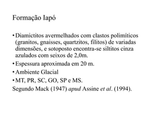 Formação Iapó
• Diamictitos avermelhados com clastos polimíticos
(granitos, gnaisses, quartzitos, filitos) de variadas
dimensões, e sotoposto encontra-se siltitos cinza
azulados com seixos de 2,0m.
• Espessura aproximada em 20 m.
• Ambiente Glacial
• MT, PR, SC, GO, SP e MS.
Segundo Mack (1947) apud Assine et al. (1994).

 