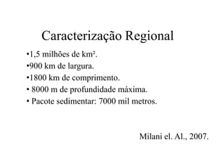 Caracterização Regional
•1,5 milhões de km².
•900 km de largura.
•1800 km de comprimento.
• 8000 m de profundidade máxima.
• Pacote sedimentar: 7000 mil metros.

Milani el. Al., 2007.

 