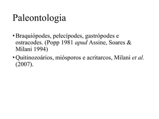 Paleontologia
• Braquiópodes, pelecípodes, gastrópodes e
ostracodes. (Popp 1981 apud Assine, Soares &
Milani 1994)
• Quitinozoários, miósporos e acritarcos, Milani et al.
(2007).

 