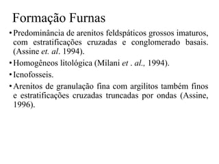 Formação Furnas
• Predominância de arenitos feldspáticos grossos imaturos,
com estratificações cruzadas e conglomerado basais.
(Assine et. al. 1994).
• Homogêneos litológica (Milani et . al., 1994).
• Icnofosseis.
• Arenitos de granulação fina com argilitos também finos
e estratificações cruzadas truncadas por ondas (Assine,
1996).

 
