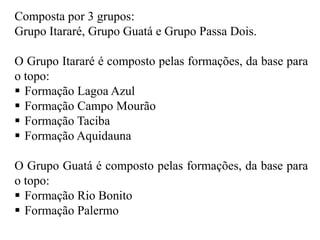 Composta por 3 grupos:
Grupo Itararé, Grupo Guatá e Grupo Passa Dois.
O Grupo Itararé é composto pelas formações, da base para
o topo:
 Formação Lagoa Azul
 Formação Campo Mourão
 Formação Taciba
 Formação Aquidauna
O Grupo Guatá é composto pelas formações, da base para
o topo:
 Formação Rio Bonito
 Formação Palermo

 