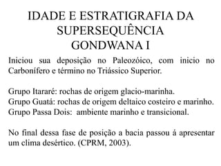 IDADE E ESTRATIGRAFIA DA
SUPERSEQUÊNCIA
GONDWANA I
Iniciou sua deposição no Paleozóico, com inicio no
Carbonífero e término no Triássico Superior.
Grupo Itararé: rochas de origem glacio-marinha.
Grupo Guatá: rochas de origem deltaico costeiro e marinho.
Grupo Passa Dois: ambiente marinho e transicional.
No final dessa fase de posição a bacia passou á apresentar
um clima desértico. (CPRM, 2003).

 