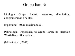 Grupo Itararé
Litologia Grupo Itararé:
conglomerados e pelitos.

Arenitos,

diamictitos,

Espessura: 1400m máxima total.
Palinologia: Depositada no Grupo Itararé no intervalo
Westfaliano Skamariano.
(Milani et. al., 2007)

 
