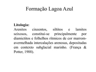 Formação Lagoa Azul
Litologia:
Arenitos cinzentos, siltitos
e lamitos
seixosos, constitui-se principalmente por
diamictitos e folhelhos rítmicos de cor marromavermelhada intercalações arenosas, depositadas
em contexto subglacial marinho. (França &
Potter, 1988).

 