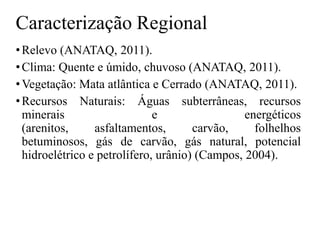 Caracterização Regional
• Relevo (ANATAQ, 2011).
• Clima: Quente e úmido, chuvoso (ANATAQ, 2011).
• Vegetação: Mata atlântica e Cerrado (ANATAQ, 2011).
• Recursos Naturais: Águas subterrâneas, recursos
minerais
e
energéticos
(arenitos,
asfaltamentos,
carvão,
folhelhos
betuminosos, gás de carvão, gás natural, potencial
hidroelétrico e petrolífero, urânio) (Campos, 2004).

 