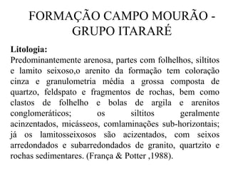 FORMAÇÃO CAMPO MOURÃO GRUPO ITARARÉ
Litologia:
Predominantemente arenosa, partes com folhelhos, siltitos
e lamito seixoso,o arenito da formação tem coloração
cinza e granulometria média a grossa composta de
quartzo, feldspato e fragmentos de rochas, bem como
clastos de folhelho e bolas de argila e arenitos
conglomeráticos;
os
siltitos
geralmente
acinzentados, micásseos, comlaminações sub-horizontais;
já os lamitosseixosos são acizentados, com seixos
arredondados e subarredondados de granito, quartzito e
rochas sedimentares. (França & Potter ,1988).

 