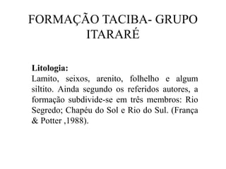FORMAÇÃO TACIBA- GRUPO
ITARARÉ
Litologia:
Lamito, seixos, arenito, folhelho e algum
siltito. Ainda segundo os referidos autores, a
formação subdivide-se em três membros: Rio
Segredo; Chapéu do Sol e Rio do Sul. (França
& Potter ,1988).

 