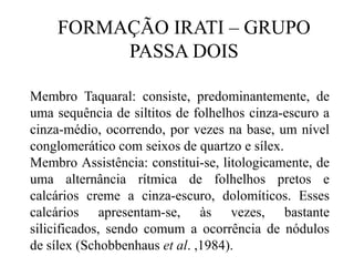 FORMAÇÃO IRATI – GRUPO
PASSA DOIS
Membro Taquaral: consiste, predominantemente, de
uma sequência de siltitos de folhelhos cinza-escuro a
cinza-médio, ocorrendo, por vezes na base, um nível
conglomerático com seixos de quartzo e sílex.
Membro Assistência: constitui-se, litologicamente, de
uma alternância rítmica de folhelhos pretos e
calcários creme a cinza-escuro, dolomíticos. Esses
calcários apresentam-se, às vezes, bastante
silicificados, sendo comum a ocorrência de nódulos
de sílex (Schobbenhaus et al. ,1984).

 