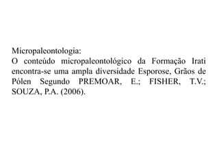 Micropaleontologia:
O conteúdo micropaleontológico da Formação Irati
encontra-se uma ampla diversidade Esporose, Grãos de
Pólen Segundo PREMOAR, E.; FISHER, T.V.;
SOUZA, P.A. (2006).

 