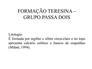 FORMAÇÃO TERESINA –
GRUPO PASSA DOIS

Litologia:
É formada por argilito e siltito cinza-claro e no topo
apresenta calcário oolítico e bancos de coquinhas
(Milani, 1994).

 