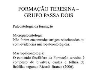 FORMAÇÃO TERESINA –
GRUPO PASSA DOIS
Paleontologia da formação
Micropaleontologia:
Não foram encontrados artigos relacionados ou
com evidências micropaleontológicas.
Macropaleontologia:
O conteúdo fossilifero da Formação teresina é
composto de bivalves, caules e folhas de
licófilas segundo Ricardi-Branco (2006).

 