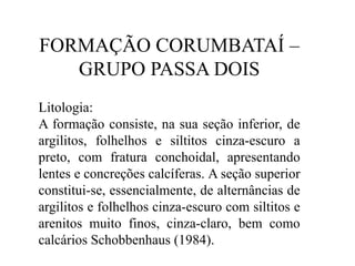FORMAÇÃO CORUMBATAÍ –
GRUPO PASSA DOIS
Litologia:
A formação consiste, na sua seção inferior, de
argilitos, folhelhos e siltitos cinza-escuro a
preto, com fratura conchoidal, apresentando
lentes e concreções calcíferas. A seção superior
constitui-se, essencialmente, de alternâncias de
argilitos e folhelhos cinza-escuro com siltitos e
arenitos muito finos, cinza-claro, bem como
calcários Schobbenhaus (1984).

 